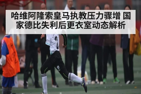 哈维阿隆索皇马执教压力骤增 国家德比失利后更衣室动态解析